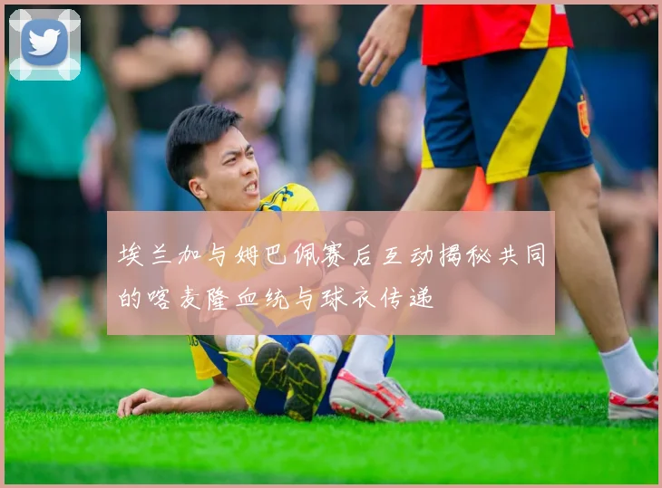 埃兰加与姆巴佩赛后互动揭秘共同的喀麦隆血统与球衣传递