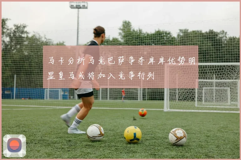 马卡分析马竞巴萨争夺库库优势明显皇马或将加入竞争行列