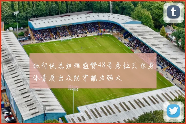 独行侠总经理盛赞48号秀拉瓦尔身体素质出众防守能力强大
