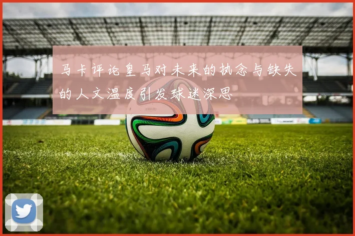 马卡评论皇马对未来的执念与缺失的人文温度引发球迷深思