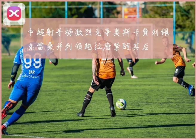 中超射手榜激烈竞争奥斯卡费利佩克雷桑并列领跑拉唐紧随其后