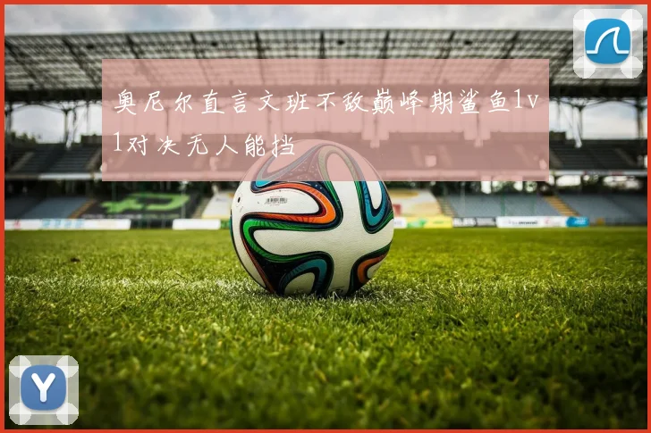 奥尼尔直言文班不敌巅峰期鲨鱼1v1对决无人能挡