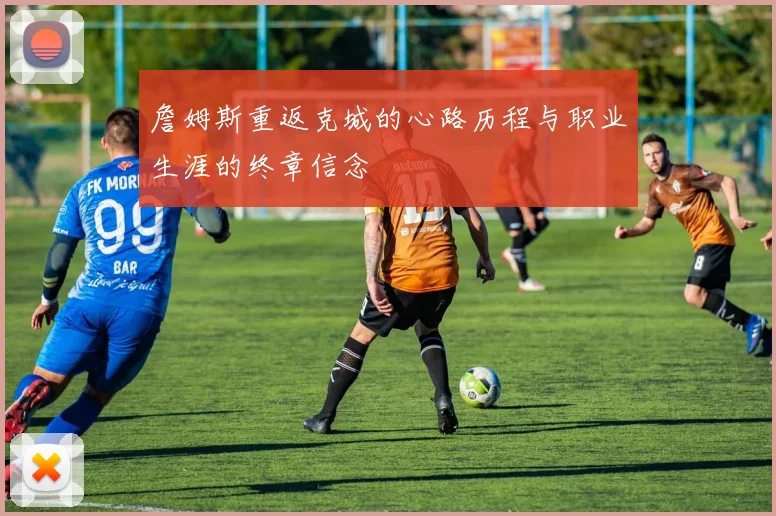 詹姆斯重返克城的心路历程与职业生涯的终章信念