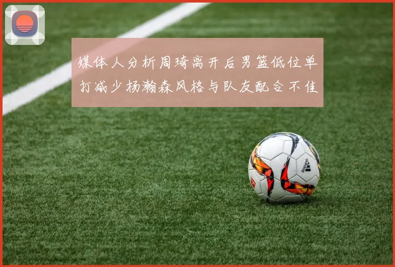 媒体人分析周琦离开后男篮低位单打减少杨瀚森风格与队友配合不佳