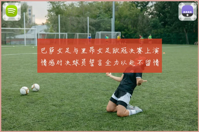 巴萨女足与里昂女足欧冠决赛上演情感对决球员誓言全力以赴不留情面