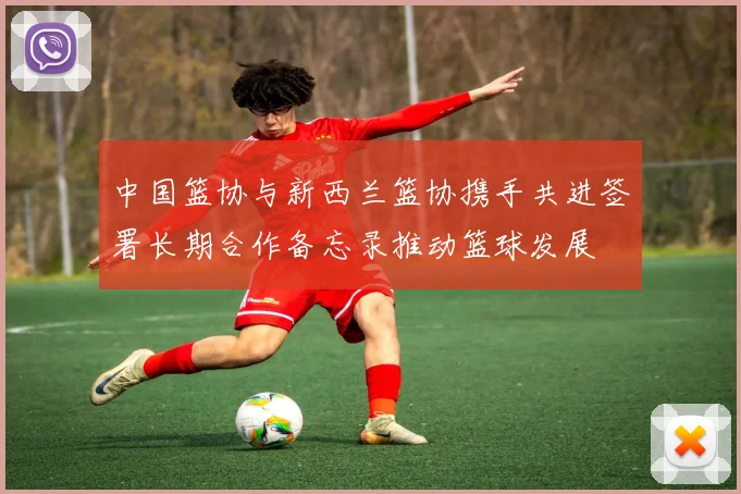 中国篮协与新西兰篮协携手共进签署长期合作备忘录推动篮球发展