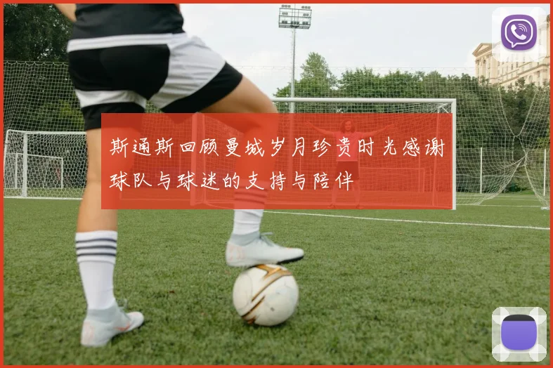 斯通斯回顾曼城岁月珍贵时光感谢球队与球迷的支持与陪伴