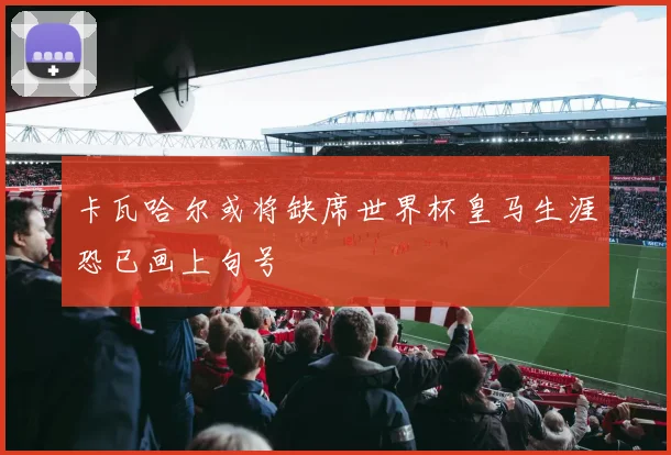卡瓦哈尔或将缺席世界杯皇马生涯恐已画上句号
