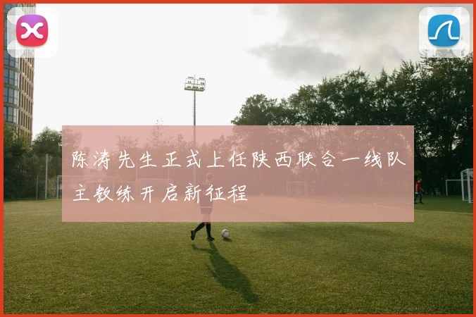 陈涛先生正式上任陕西联合一线队主教练开启新征程