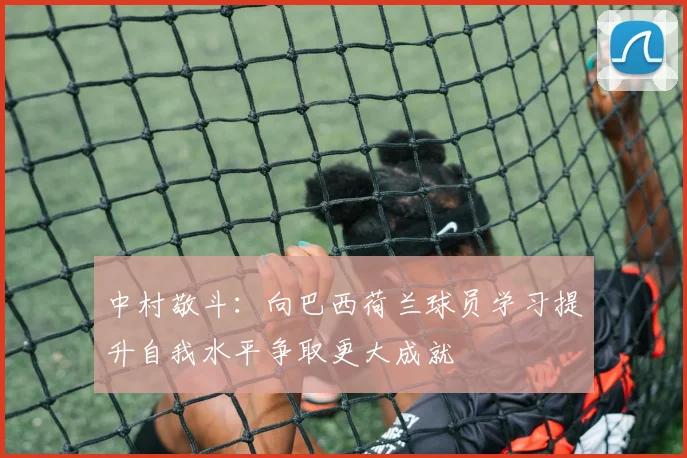 中村敬斗：向巴西荷兰球员学习提升自我水平争取更大成就