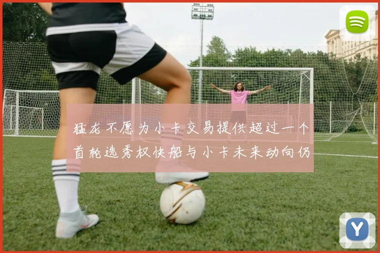 猛龙不愿为小卡交易提供超过一个首轮选秀权快船与小卡未来动向仍不明朗