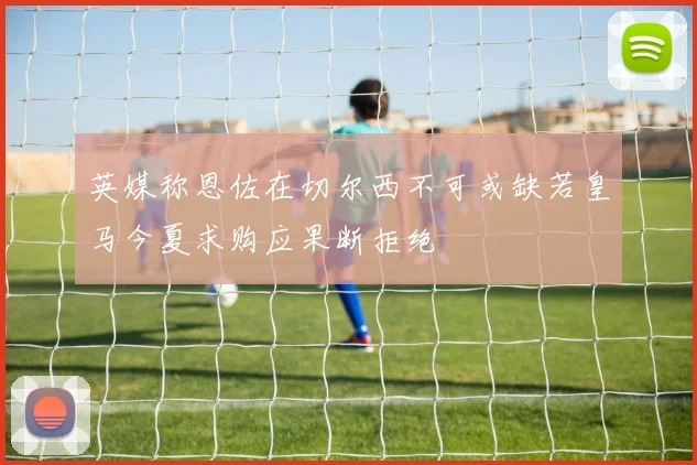 英媒称恩佐在切尔西不可或缺若皇马今夏求购应果断拒绝