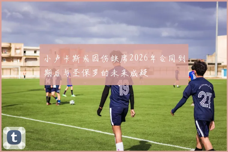 小卢卡斯或因伤缺席2026年合同到期后与圣保罗的未来成疑