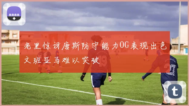 老里惊讶唐斯防守能力OG表现出色文班亚马难以突破