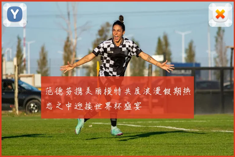 范德芬携美丽模特共度浪漫假期热恋之中迎接世界杯盛宴