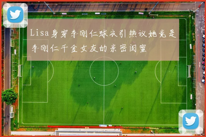 Lisa身穿李刚仁球衣引热议她竟是李刚仁千金女友的亲密闺蜜