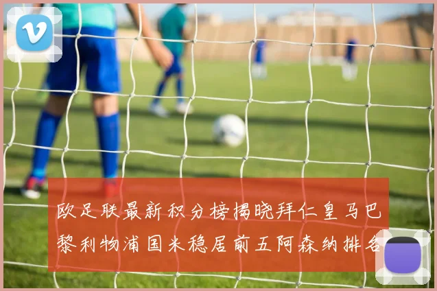 欧足联最新积分榜揭晓拜仁皇马巴黎利物浦国米稳居前五阿森纳排名第七