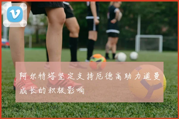 阿尔特塔坚定支持厄德高助力道曼成长的积极影响